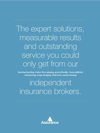 The expert solutions,
 measurable results
  and outstanding
 service you could
  only get from our
learning-lunching, Guitar Hero playing, green friendly, ﬁtness addicted,
       volunteering, wang chunging, iPod lovin’, award winning



    independent
 insurance brokers.
 