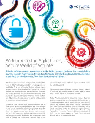 Welcome to the Agile, Open,
Secure World of Actuate
Actuate software enables executives to make better business decisions from myriad data
sources, through highly interactive and customizable scorecards and dashboards accessible
at the desk, on mobile devices, from the Cloud or internal servers.

Actuate disrupted the business intelligence (BI) market in 2004,    between multiple servers and design engines in order to create
when its CEO, Pete Cittadini, realized the key role open source     the output they need.
would play. At a time when other leading software makers
were still creating burdened, proprietary and difficult to use BI   Gartner’s 2012 BI Magic Quadrantii notes this visionary strategy
software with huge buy-in costs, Actuate proposed, sponsored        is paying off. And Forrester Research, in their Open Source BI
and created the project and code for the market leading, open-      WAVE iii, named Actuate as the leader in the field.
source BIRT (Business Intelligence Reporting Tools)i platform
and API, providing developers a way to quickly build user apps      Today, Actuate’s aptitude for conceiving visionary business
for BI, with little or no upfront cost.                             analysis products ahead of trend continues. BIRT onDemand™,
                                                                    Actuate’s cloud-based SaaS BI solution offering both extreme
Founded in 1993, Actuate’s vision from the beginning was to         security and freedom from onsite hardware, launched in
create a suite of uniquely integrated tools that access multiple    2010 when other BI companies were still wondering about
sources of data, are interactive and highly graphical – to enable   Cloud computing. Further, the company’s flagship product,
faster, more productive data-based decision making. Actuate         ActuateOne® – a portfolio of integrated BI software built around
BIRT is the foundation of a portfolio of products that provide      BIRT – has had built-in support for Apple, iPad, iPhone and
easy customization, rapid deployment, and intuitive use – unlike    Android devices for more than two years.
other BI software that – even now – requires users to shift
 
