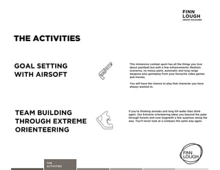 THE
ACTIVITIES
THE ACTIVITIES
Ifbyou,rebthinkingbanoraksbandblongbhillbwalksbthenbthinkb
again.bOurbExtremeborienteeringbtakesbyoubbeyondbthebpalerb
throughbforestsbandboverbbogswithbabfewbsurprisesbalongbtheb
way.bYou,llbneverblookbatbabcompassbthebsamebwaybagain.
TEAM BUILDING
THROUGH EXTREME
ORIENTEERING
Thisbimmersivebcombatbsportbhasballbthebthingsbyoublove
aboutbpaintballbbutbwithbabfewbenhancements:bRealistic
scenarios,bnobmessybpaint,bautomaticbandblongbrange
weaponsbplusbgameplaybfrombyourbfavouritebvideobgames
andbmovies.
Youbwillbhavebthebchancebtobplaybthatbcharacterbyoubhave
alwaysbwantedbto.
GOAL SETTING
WITH AIRSOFT
FINN
LOUGH
GROUP PACKAGES
 
