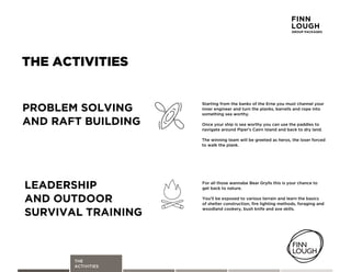 THE
ACTIVITIES
THE ACTIVITIES
For'all'those'wannabe'Bear'Grylls'this'is'your'chance'to
get'back'to'nature.'
Youmll'be'exposed'to'various'terrain'and'learn'the'basics'
of'shelter'construction,'fire'lighting'methods,'foraging'and
woodland'cookery,'bush'knife'and'axe'skills.
LEADERSHIP
AND OUTDOOR
SURVIVAL TRAINING
Starting'from'the'banks'of'the'Erne'you'must'channel'your'
inner'engineer'and'turn'the'planks,'barrells'and'rope'into'
something'sea'worthy.
Once'your'ship'is'sea'worthy'you'can'use'the'paddles'to'
navigate'around'Piperms'Cairn'Island'and'back'to'dry'land.
The'winning'team'will'be'greeted'as'heros,'the'loser'forced'
to'walk'the'plank.'
PROBLEM SOLVING
AND RAFT BUILDING
FINN
LOUGH
GROUP PACKAGES
 