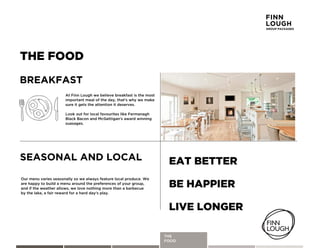 THE
ACTIVITIES
THE FOOD
SEASONAL AND LOCAL
AtyFinnyLoughyweybelieveybreakfastyisytheymosty
importantymealyofytheyday,ythatGsywhyyweymake
sureyitygetsytheyattentionyitydeserves.y
LookyoutyforylocalyfavouritesylikeyFermanaghy
BlackyBaconyandyMcGettiganGsyawardywinning
suasages.
BREAKFAST
Ourymenuyvariesyseasonallyysoyweyalwaysyfeatureylocalyproduce.yWe
areyhappyytoybuildyaymenuyaroundytheypreferencesyofyyourygroup,
andyifytheyweatheryallows,yweyloveynothingymoreythanyaybarbecue
byytheylake,yayfairyrewardyforyayhardydayGsyplay.
EAT BETTER
BE HAPPIER
LIVE LONGER
THE
FOOD
FINN
LOUGH
GROUP PACKAGES
 