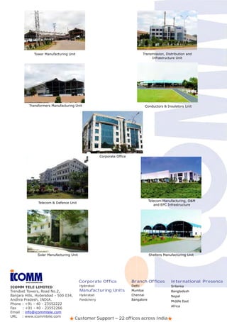 Tower Manufacturing Unit                                              Transmission, Distribution and
                                                                                           Infrastructure Unit




           Transformers Manufacturing Unit                                             Conductors & Insulators Unit




                                                             Corporate Office




                                                                                            Telecom Manufacturing, O&M
                    Telecom & Defence Unit
                                                                                               and EPC Infrastructure




                    Solar Manufacturing Unit                                                Shelters Manufacturing Unit




        www.icommtele.com                      Corporate Office                 Branch Offices           International Presence
ICOMM TELE LIMITED                             Hyderabad                        Delhi                    Srilanka
Trendset Towers, Road No.2,                    Manufacturing Units              Mumbai                   Bangladesh
Banjara Hills, Hyderabad - 500 034,            Hyderabad                        Chennai                  Nepal
Andhra Pradesh, INDIA.                         Pondicherry                      Bangalore
                                                                                                         Middle East
Phone : +91 - 40 - 23552222
                                                                                                         Africa
Fax   : +91 - 40 - 23552266
Email : info@icommtele.com
URL : www.icommtele.com
                                          Customer Support – 22 offices across India
 