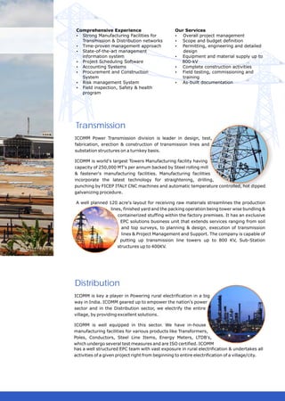 Comprehensive Experience                         Our Services
 ? Manufacturing Facilities for
   Strong                                         ? project management
                                                     Overall
   Transmission & Distribution networks           ? and budget definition
                                                    Scope
 ? Time-proven management approach                ? Permitting, engineering and detailed
 ? State-of-the-art management                       design
   information system                             ? Equipment and material supply up to
 ? Scheduling Software
   Project                                          800-kV
 ? Accounting Systems                             ? Complete construction activities
 ? Procurement and Construction                   ?testing, commissioning and
                                                    Field
   System                                            training
 ? Risk management System                         ? As-built documentation
 ? Field inspection, Safety & health
   program




Transmission
ICOMM Power Transmission division is leader in design, test,
fabrication, erection & construction of transmission lines and
substation structures on a turnkey basis.

ICOMM is world's largest Towers Manufacturing facility having
capacity of 250,000 MT's per annum backed by Steel rolling mill
& fastener's manufacturing facilities. Manufacturing facilities
incorporate the latest technology for straightening, drilling,
punching by FICEP ITALY CNC machines and automatic temperature controlled, hot dipped
galvanizing procedure.

 A well planned 120 acre's layout for receiving raw materials streamlines the production
                 lines, finished yard and the packing operation being tower wise bundling &
                     containerized stuffing within the factory premises. It has an exclusive
                      EPC solutions business unit that extends services ranging from soil
                       and top surveys, to planning & design, execution of transmission
                       lines & Project Management and Support. The company is capable of
                      putting up transmission line towers up to 800 KV, Sub-Station
                     structures up to 400KV.




Distribution
ICOMM is key a player in Powering rural electrification in a big
way in India. ICOMM geared up to empower the nation's power
sector and in the Distribution sector, we electrify the entire
village, by providing excellent solutions.

ICOMM is well equipped in this sector. We have in-house
manufacturing facilities for various products like Transformers,
Poles, Conductors, Steel Line Items, Energy Meters, LTDB's,
which undergo several test measures and are ISO certified. ICOMM
has a well structured EPC team with vast exposure in rural electrification & undertakes all
activities of a given project right from beginning to entire electrification of a village/city.
 