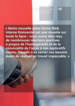 10
Dr. Armin Wittmann,
Directeur de la division
ID-Kommunikation,
ETH Zurich (EPFZ)
« Notre nouvelle plate-forme Web
interne Komcenter est une réussite sur
toute la ligne : nous avons déjà reçu
de nombreuses réactions positives
à propos de l'homogénéité et de la
convivialité de l'accès à nos applicatifs
réseau. Trivadis a su cerner nos besoins
avant de réaliser un travail impeccable. »
 