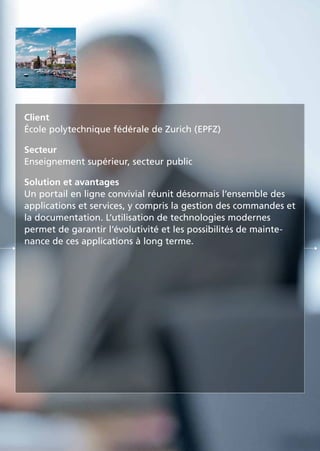 Client
École polytechnique fédérale de Zurich (EPFZ)
Secteur
Enseignement supérieur, secteur public
Solution et avantages
Un portail en ligne convivial réunit désormais l’ensemble des
applications et services, y compris la gestion des commandes et
la documentation. L’utilisation de technologies modernes
permet de garantir l’évolutivité et les possibilités de mainte-
nance de ces applications à long terme.
 