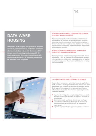 INTÉGRATION DES DONNÉES, CONDITION SINE QUA NON
D'UN HAUT NIVEAU DE QUALITÉ
Notre expertise porte sur l'ensemble des problématiques
d'intégration de données : de la collecte et de l'uniformi-
sation des données stockées à l'identification du delta et à
l'historisation des données de base et des données variables
en passant par le nettoyage et l'enrichissement des données
incomplètes et erronées.
MASTER DATA MANAGEMENT (MDM) – GARANTIR LA
QUALITÉ DES DONNÉES DE RÉFÉRENCE
Notre expertise et nos solutions vous garantissent la mise à
disposition, à tous les échelons de votre entreprise, de don-
nées de référence cohérentes, transparentes et de qualité,
condition sine qua non d'une Business Intelligence en temps
réel performante.
La « vérité » réside dans l'entrepôt de données
Au sein d'une architecture optimisée, toutes les applications
de BI accèdent à des magasins de données (data marts) dont
les données sont extraites de l'entrepôt de données central.
Cette approche vous garantit un aperçu exhaustif de vos
informations structurées afin d'en tirer des enseignements
cohérents et fiables.
n	Expertise de l'intégration complexe à partir de sources de
données simples et de données de référence multiples et
hétérogènes
n	 Optimisation de la qualité des données par profilage
n	 Conception d'architectures d'entrepôt de données et 	
	 optimisation des performances pour les volumétries
	importantes
n	 Expertise approfondie des appliances de data warehouse
14
Data Ware-
housing
Les projets de BI exigent une qualité de données
maximale, des capacités de traitement optimales
et une architecture à la pointe du marché. Notre
longue expérience des projets, nos outils de
BI et nos schémas directeurs Blueprints dans le
domaine des entrepôts de données permettent
de répondre à ces exigences.
 