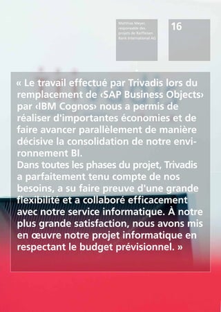 16
Matthias Meyer,
responsable des
projets de Raiffeisen
Bank International AG
« Le travail effectué par Trivadis lors du
remplacement de ‹SAP Business Objects›
par ‹IBM Cognos› nous a permis de
réaliser d'importantes économies et de
faire avancer parallèlement de manière
décisive la consolidation de notre envi-
ronnement BI.
Dans toutes les phases du projet, Trivadis
a parfaitement tenu compte de nos
besoins, a su faire preuve d'une grande
flexibilité et a collaboré efficacement
avec notre service informatique. À notre
plus grande satisfaction, nous avons mis
en œuvre notre projet informatique en
respectant le budget prévisionnel. »
 
