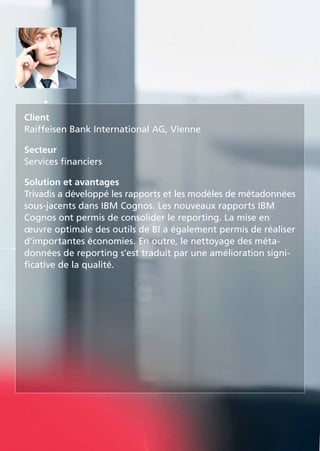 Client
Raiffeisen Bank International AG, Vienne
Secteur
Services financiers
Solution et avantages
Trivadis a développé les rapports et les modèles de métadonnées
sous-jacents dans IBM Cognos. Les nouveaux rapports IBM
Cognos ont permis de consolider le reporting. La mise en
œuvre optimale des outils de BI a également permis de réaliser
d'importantes économies. En outre, le nettoyage des méta-
données de reporting s'est traduit par une amélioration signi-
ficative de la qualité.
 