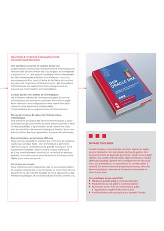 Solutions et services d'infrastructure
informatique moderne
Une excellence prouvée en matière de service
L'optimisation continue de l'environnement informatique en
fonction des besoins métier est cruciale pour les entreprises
d'aujourd'hui. En tant que principal spécialiste indépendant
des technologies des systèmes informatiques, nous vous
accompagnons d'un bout à l'autre de la chaîne de création
de valeur de l'ingénierie d'infrastructures : des innovations
informatiques aux prestations d'accompagnement en
passant par l'optimisation de l'exploitation.
Gestion des services métier et informatiques
Les différents métiers de l’entreprise exigent du service
informatique une assistance optimale, évolutive et agile.
Nous mettons à votre disposition notre savoir-faire tech-
nique et notre expérience indispensable
d'intermédiaire entre opérationnels et informaticiens.
Niveau de création de valeur de l'infrastructure
informatique
Une prévision proactive des besoins informatiques à partir
de l'évolution prévisionnelle de votre activité permet d'obte-
nir des possibilités d'optimisation et de réduire les coûts
tout en identifiant le moment idéal pour investir. Nous vous
aidons à éviter les sous-capacités et surcapacités onéreuses.
Des architectures de systèmes efficaces
Nous sommes experts en matière d'architecture de systèmes,
quelle que soit leur taille : de l'architecture à périmètre
restreint jusqu'à l'architecture de grande envergure, voire
hautement complexe. Grâce à notre longue expérience
et à nos investissements continus en recherche et dévelop-
pement, nous mettons en place la solution d'infrastructure
idéale pour votre entreprise.
Un service sur mesure
Nous mettons à votre disposition des services personnalisés
et souples comprenant un accès rapide au savoir-faire de nos
experts. Et ce, de manière durable en nous appuyant sur les
meilleures pratiques et les standards du marché, comme ITIL.
Trivadis Toolboox
Trivadis Toolbox comprend des solutions légères et agiles
pour la réalisation des principales tâches de gestion des
environnements de bases de données et de serveurs d'appli-
cations. Ces outils sont utilisables séparément pour chaque
tâche (sauvegarde, gestion des configurations et des capa-
cités, par exemple) ou en association, et configurables à
volonté. Un environnement d'exploitation conçu selon les
bonnes pratiques, éprouvé et fortement automatisé en
constitue la base.
Vos avantages en un coup d'œil
n	 Meilleure qualité grâce à la standardisation
n	 Productivité accrue grâce à l'automatisation
n	 Économies sur les frais de maintenance grâce
	 à l'application régulière des mises à jour
n	 Améliorations continues grâce aux experts Trivadis
 