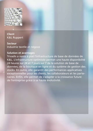 Client
KL Ruppert
Secteur
Industrie textile et négoce
Solution et avantages
Trivadis a remis à plat l'infrastructure de base de données de
KL. L'infrastructure optimisée permet une haute disponibilité
24 heures sur 24 et 7 jours sur 7 de la solution de base de
données, de la boutique en ligne et du système de gestion des
stocks. En outre, elle garantit des performances applicatives
exceptionnelles pour les clients, les collaborateurs et les parte-
naires. Enfin, elle permet de s'adapter à la croissance future
de l'entreprise grâce à sa haute évolutivité.
 