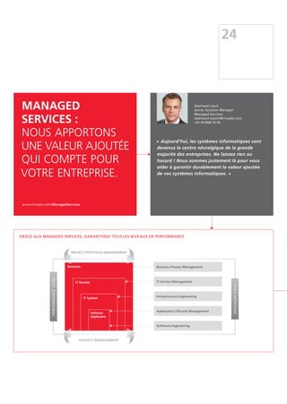 Grâce aux Managed Services, garantissez tous les niveaux de performance
Business Process Management
IT Service Management
Infrastructure Engineering
Application Lifecycle Management
Software Engineering
Business
PERFORMANCELEVEL
SPECIALISTFIELD
IT Service
IT System
Software
Application
Project Portfolio management
Project management
24
Managed
Services :
nous apportons
une valeur ajoutée
qui compte pour
votre entreprise.
www.trivadis.com/ManagedServices
« Aujourd'hui, les systèmes informatiques sont
devenus le centre névralgique de la grande
majorité des entreprises. Ne laissez rien au
hasard ! Nous sommes justement là pour vous
aider à garantir durablement la valeur ajoutée
de vos systèmes informatiques. »
Eberhard Lösch
Senior Solution Manager
Managed Services
eberhard.loesch@trivadis.com
+41 44 808 70 20
 