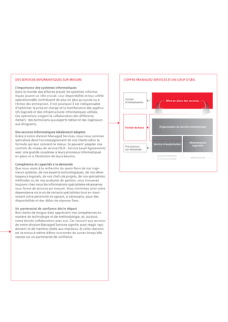 L'OFFRE MANAGED SERVICES D'UN COUP D'OEIL
Organisation du service informatique
Forfait
d'initialisation
Forfait de base
Mise en place des services
Service d'exploitation
Prestations
sur demande
Maintenance
logicielle
ENVIRONNEMENT
D'EXPLOITATION Application
Des services informatiques sur mesure
L'importance des systèmes informatiques
Dans le monde des affaires actuel, les systèmes informa-
tiques jouent un rôle crucial. Leur disponibilité et leur utilité
opérationnelle contribuent de plus en plus au succès ou à
l'échec des entreprises. C'est pourquoi il est indispensable
d'optimiser la prise en charge et la maintenance des applica-
tifs logiciels et des infrastructures informatiques utilisés.
Ces opérations exigent la collaboration des différents
métiers : des techniciens aux experts métier et des ingénieurs
aux dirigeants.
Des services informatiques idéalement adaptés
Grâce à notre division Managed Services, nous nous sommes
spécialisés dans l'accompagnement de nos clients selon la
formule qui leur convient le mieux. Ils peuvent adapter nos
contrats de niveau de service (SLA - Service Level Agreement)
avec une grande souplesse à leurs processus informatiques
en place et à l'évolution de leurs besoins.
Compétence et capacités à la demande
Que vous soyez à la recherche du savoir-faire de nos ingé-
nieurs système, de nos experts technologiques, de nos déve-
loppeurs logiciels, de nos chefs de projets, de nos spécialistes
méthodes ou de nos analystes de gestion, vous trouverez
toujours chez nous les informations spécialisées nécessaires
sous forme de services sur mesure. Vous minimisez ainsi votre
dépendance vis-à-vis de certains spécialistes tout en maxi-
misant votre pérennité en optant, si nécessaire, pour des
disponibilités et des délais de réponse fixes.
Un partenariat de confiance dès le départ
Nos clients de longue date apprécient nos compétences en
matière de technologie et de méthodologie, et, surtout,
notre étroite collaboration avec eux. Car recourir aux services
de notre division Managed Services signifie aussi réagir rapi-
dement et de manière ciblée aux imprévus. Et cette réaction
est la mieux à même d'être couronnée de succès lorsqu'elle
repose sur un partenariat de confiance.
 