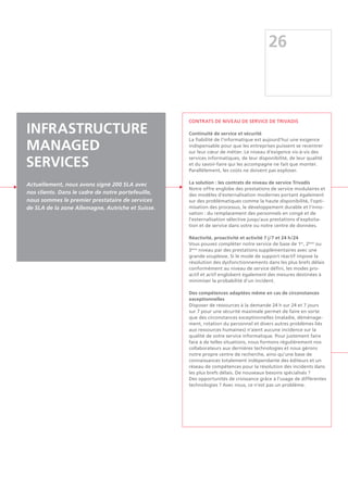 26
Contrats de niveau de service de Trivadis
Continuité de service et sécurité
La fiabilité de l'informatique est aujourd'hui une exigence
indispensable pour que les entreprises puissent se recentrer
sur leur cœur de métier. Le niveau d'exigence vis-à-vis des
services informatiques, de leur disponibilité, de leur qualité
et du savoir-faire qui les accompagne ne fait que monter.
Parallèlement, les coûts ne doivent pas exploser.
La solution : les contrats de niveau de service Trivadis
Notre offre englobe des prestations de service modulaires et
des modèles d'externalisation modernes portant également
sur des problématiques comme la haute disponibilité, l'opti-
misation des processus, le développement durable et l'inno-
vation : du remplacement des personnels en congé et de
l'externalisation sélective jusqu'aux prestations d'exploita-
tion et de service dans votre ou notre centre de données.
Réactivité, proactivité et activité 7 j/7 et 24 h/24
Vous pouvez compléter notre service de base de 1er
, 2ème
ou
3ème
niveau par des prestations supplémentaires avec une
grande souplesse. Si le mode de support réactif impose la
résolution des dysfonctionnements dans les plus brefs délais
conformément au niveau de service défini, les modes pro-
actif et actif englobent également des mesures destinées à
minimiser la probabilité d'un incident.
Des compétences adaptées même en cas de circonstances
exceptionnelles
Disposer de ressources à la demande 24 h sur 24 et 7 jours
sur 7 pour une sécurité maximale permet de faire en sorte
que des circonstances exceptionnelles (maladie, déménage-
ment, rotation du personnel et divers autres problèmes liés
aux ressources humaines) n'aient aucune incidence sur la
qualité de votre service informatique. Pour justement faire
face à de telles situations, nous formons régulièrement nos
collaborateurs aux dernières technologies et nous gérons
notre propre centre de recherche, ainsi qu'une base de
connaissances totalement indépendante des éditeurs et un
réseau de compétences pour la résolution des incidents dans
les plus brefs délais. De nouveaux besoins spécialisés ?
Des opportunités de croissance grâce à l'usage de différentes
technologies ? Avec nous, ce n'est pas un problème.
Infrastructure
Managed
Services
Actuellement, nous avons signé 200 SLA avec
nos clients. Dans le cadre de notre portefeuille,
nous sommes le premier prestataire de services
de SLA de la zone Allemagne, Autriche et Suisse.
 