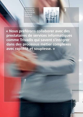 Daniel Uttinger,
responsable de
l'équipe HR-MIS
de Novartis
Pharma AG
3
« Nous préférons collaborer avec des
prestataires de services informatiques
comme Trivadis qui savent s'intégrer
dans des processus métier complexes
avec rapidité et souplesse. »
 