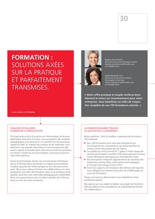 Qualifier les salariés
Augmenter la productivité
Principal acteur de la formation en informatique de la zone
Allemagne, Autriche et Suisse, nous proposons des modules
pédagogiques à la carte pour un transfert de connaissances
rapide et ciblé. En matière de contenu et de méthode, nous
attachons une grande importance à une transposition des
savoirs rapide et durable dans votre environnement pratique
en tenant compte de vos technologies, processus et person-
nels informaticiens.
Outre la technologie idoine, les connaissances techniques
de vos informaticiens constituent un aspect primordial de
la valeur ajoutée de l'informatique au sein de votre entre-
prise. Nous vous aidons à former vos collaborateurs en vous
proposant une offre de formation axée sur la pratique et de
qualité, associée à des méthodes pédagogiques modulables.
Nous vous garantissons ainsi la valeur ajoutée de l'informa-
tique au sein de votre entreprise.
30
La formation signée Trivadis
La qualité fait la différence
Notre ambition : être le meilleur organisme de formation
informatique.
n	Nos 150 formateurs sont tous des consultants qui
enrichissent leurs connaissances quotidiennement au
contact direct des projets de nos clients.
n	La qualité est notre priorité N° 1 grâce à notre réseau de
centres de formation certifiés ITCR (International Training
Center Rating) et distingués par d'excellentes notes.
n	Nos formations intègrent régulièrement les résultats des
recherches menées dans notre centre technologique,
le Trivadis Technology Center (TTC).
n	Outre les supports de formation des éditeurs de logiciels,
nous rédigeons et tenons à jour plus de 23 000 pages de
cours de formation.
Toutes ces mesures démontrent notre fiabilité et notre
professionnalisme.
Des valeurs qui vous aident à réaliser vos projets de formation
dans les délais et avec compétence, et à parfaitement former
vos collaborateurs.
Formation :
Solutions axées
sur la pratique
et parfaitement
transmises.
www.trivadis.com/Training
« Notre offre pratique et souple renforce dura-
blement le retour sur investissement pour votre
entreprise. Vous bénéficiez en effet de l'exper-
tise complète de nos 150 formateurs salariés. »
Brigitte Aeschlimann
Directrice du service Formation Suisse
brigitte.aeschlimann@trivadis.com
+41 44 808 70 20
Sabine Rembann-Lex
Directrice du service Formation
Allemagne et Autriche
sabine.rebmann-lex@trivadis.com
+41 44 808 70 20
 