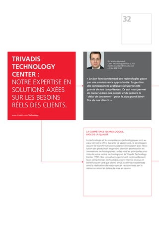32
TRIVADIS
TECHNOLOGY
CENTER :
Notre expertise en
solutions axées
sur les besoins
réels des clients.
www.trivadis.com/Technology
La compétence technologique,
base de la qualité
La technologie et les compétences technologiques sont au
cœur de notre offre. Garantir ce savoir-faire, le développer,
assurer le transfert des connaissances en rapport avec l'évo-
lution des produits et les projets client et promouvoir les
innovations technologiques : telles sont les principales prio-
rités de notre centre technologique, le Trivadis Technology
Center (TTC). Nos consultants renforcent continuellement
leurs compétences technologiques en interne et vous en
bénéficiez en tant que client. Vous accélérez et optimisez
ainsi la réalisation de vos projets et raccourcissez par la
même occasion les délais de mise en œuvre.
« Le bon fonctionnement des technologies passe
par une connaissance approfondie. La gestion
des connaissances pratiques fait partie inté-
grante de nos compétences. Ce qui nous permet
de mener à bien nos projets et de réduire le
“ délai de lancement ” pour le plus grand béné-
fice de nos clients. »
Dr. Martin Wunderli
Chief Technology Officer (CTO)
martin.wunderli@trivadis.com
+41 44 808 70 20
 