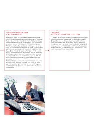 Le Trivadis Technology Center
Votre valeur ajoutée
En tant que client, vous profitez de la valeur ajoutée de
notre centre technologique immédiatement et de multiples
façons : tous nos tests et analyses étant effectués en totale
indépendance vis-à-vis des éditeurs, nous vous garantissons
un conseil objectif pour choisir vos matériels et logiciels.
Tous les tests et analyses sont aussi réalisés par nos consul-
tants qui connaissent parfaitement les forces et les faiblesses
des nouvelles technologies du fait de leur expérience pra-
tique. Enfin et surtout, nos consultants ont un libre accès
au TTC pour expérimenter de nouvelles idées et démarches.
En outre, vous pouvez bénéficier de synergies : nous dispo-
sons d'une infrastructure matérielle et logicielle utilisable
pour les démonstrations de faisabilité et les formations
spéciales.
En cas de besoin de ressources supplémentaires, nous vous
apportons une assistance rapide et efficace, grâce à nos
partenariats de longue date avec les éditeurs de logiciels
et fabricants de matériels IT, notamment pour les missions
d'envergure.
La pratique
au cOEur du Trivadis Technology Center
Le Trivadis Technology Center est divisé en différents domai-
nes technologiques calqués sur le portefeuille de Trivadis.
Chaque domaine est dirigé par un responsable technolo-
gique qui consacre une partie de son temps à des projets
en clientèle. Outre l'affectation de consultants aux projets,
cette approche garantit durablement l'orientation pratique
des résultats du TTC : ce n'est pas chez nous que vous trou-
verez une ambiance de tour d'ivoire !
 