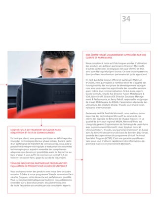 34
Contrats SLA de transfert de savoir-faire
Acquisition et test de connaissances
En tant que client, vous pouvez participer au défrichage des
nouvelles technologies dès leur phase initiale. Dans le cadre
d'un partenariat de transfert de connaissances, vous avez la
possibilité d'intégrer nos équipes d'évaluation des nouvelles
technologies pour acquérir ensemble des compétences
adaptées à vos besoins et possibilités avant de les mettre au
banc d'essai. Il vous suffit de conclure un contrat SLA de
transfert de savoir-faire, gage du succès de vos projets.
Trivadis Innovation Partnership Program (TIPP)
Évaluation de produits sur la base d'un projet
Vous souhaitez tester des produits avec nous dans un cadre
restreint ? Grâce à notre programme Trivadis Innovation Part-
nership Program, cette démarche est parfaitement possible.
Pour certaines problématiques particulières, nous collaborons
ensemble sur la base d'un projet. Vous bénéficiez ainsi
de toute l’expertise accumulée par nos consultants experts.
Nos compétences unanimement appréciées par nos
clients et partenaires
Nous comptons à notre actif de longues années d'utilisation
des produits des éditeurs partenaires Oracle et Microsoft,
d'autres partenaires stratégiques tels que SAP/BO et IBM,
ainsi que des logiciels Open Source. Ce sont ces compétences
dont profitent nos clients et partenaires et qu'ils apprécient.
En tant que bêta-testeur officiel et partenaire Platinum
d'Oracle, nous participons à l'amélioration de la qualité des
futurs produits dès leur phase de développement et acqué-
rons ainsi une expertise approfondie des nouvelles versions
avant même leur commercialisation. Grâce à nos experts
Guido Schmutz, Oracle Ace Director Fusion Middleware 
SOA, Björn Bröhl, Oracle ACE Director Database Manage-
ment  Performance, et Perry Pakull, responsable du groupe
de travail Middleware du DOAG, l'association allemande des
utilisateurs des produits Oracle, Trivadis jouit d'une recon-
naissance internationale.
Partenaire certifié Gold de Microsoft, nous mettons notre
expertise des technologies Microsoft au service de nos
clients dès la phase de bêta-test de chaque logiciel. En sa
qualité de directeur régional MSDN, Meinrad Weiss est
chargé de garantir l'optimisation de l'échange de savoir-faire
avec la communauté Microsoft. Avec Stephan Hurni et
Christian Robert, Trivadis, seul partenaire Microsoft en Suisse
dans le domaine des serveurs de base de données SQL Server,
possède deux spécialistes du programme Virtual Technical
Specialist Program (VTSP). C'est une garantie supplémen-
taire pour vous d'obtenir rapidement des informations de
première main en environnement Microsoft.
 