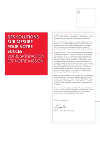 Des solutions
sur mesure
pour votre
succès :
votre satisfaction
est notre mission.
Grâce à notre expertise métier et technique, nous concevons
pour vous des solutions parfaitement adaptées à vos besoins
et à même de vous apporter un avantage concurrentiel.
Nous créons l'indispensable synergie entre les compétences
techniques essentielles et les processus métier stratégiques.
Notre ambition : contribuer durablement à la réussite de
votre entreprise en optimisant les processus métier et
en renforçant la valeur ajoutée concrète de l'informatique.
Notre offre porte à la fois sur les problématiques d’entreprise
stratégiques (services d’intégration métier et informatique
décisionnelle) et sur les compétences technologiques clés
(développement applicatif, ingénierie d’infrastructures,
services d’infogérance et formation informatique). Grâce à
notre gamme de prestations et de solutions modulaire et
complète, issue d’un seul et même fournisseur, nous couvrons
l’ensemble du cycle de vie des projets informatiques : conseil
en technologies et stratégies informatiques ; conception,
développement et réalisation ; gestion de projets et de
systèmes ; exploitation d’infrastructures et d’applications ;
formation et transfert de compétences.
Avec une base installée de plus de 800 clients et l'aide de nos
600 collaborateurs, nous avons réalisé en 2011 un chiffre
d'affaires de près de 104 millions de CHF (84 millions d'EUR)
en Allemagne, en Autriche et en Suisse. Depuis sa création,
Trivadis est une entreprise financièrement indépendante et
rentable.
Nous ne poursuivons qu'un seul objectif : nous montrer tou-
jours à la hauteur de vos exigences et concrétiser vos besoins
sous forme de solutions sur mesure. Votre confiance est
notre moteur, votre satisfaction, notre mission !
Meilleures salutations
Urban Lankes, PDG de Trivadis
4
 