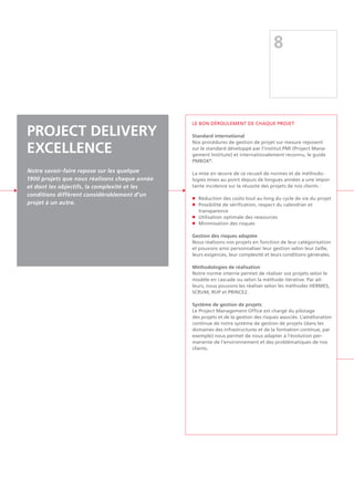 8
PROJECT DELIVERY
EXCELLENCE
Notre savoir-faire repose sur les quelque
1900 projets que nous réalisons chaque année
et dont les objectifs, la complexité et les
conditions diffèrent considérablement d'un
projet à un autre.
Le bon déroulement de chaque projet
Standard international
Nos procédures de gestion de projet sur mesure reposent
sur le standard développé par l'institut PMI (Project Mana-
gement Institute) et internationalement reconnu, le guide
PMBOK®
.
La mise en œuvre de ce recueil de normes et de méthodo-
logies mises au point depuis de longues années a une impor-
tante incidence sur la réussite des projets de nos clients :
n	 Réduction des coûts tout au long du cycle de vie du projet
n	 Possibilité de vérification, respect du calendrier et
	transparence
n	 Utilisation optimale des ressources
n	 Minimisation des risques
Gestion des risques adaptée
Nous réalisons nos projets en fonction de leur catégorisation
et pouvons ainsi personnaliser leur gestion selon leur taille,
leurs exigences, leur complexité et leurs conditions générales.
Méthodologies de réalisation
Notre norme interne permet de réaliser vos projets selon le
modèle en cascade ou selon la méthode itérative. Par ail-
leurs, nous pouvons les réaliser selon les méthodes HERMES,
SCRUM, RUP et PRINCE2.
Système de gestion de projets
Le Project Management Office est chargé du pilotage
des projets et de la gestion des risques associés. L'amélioration
continue de notre système de gestion de projets (dans les
domaines des infrastructures et de la formation continue, par
exemple) nous permet de nous adapter à l'évolution per-
manente de l'environnement et des problématiques de nos
clients.
 