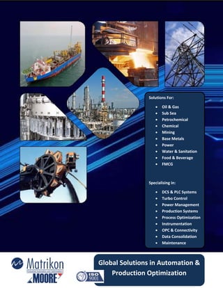 Solutions For: 

                       Oil & Gas 
                       Sub Sea 
                       Petrochemical 
                       Chemical 
                       Mining 
                       Base Metals 
                       Power 
                       Water & Sanitation 
                       Food & Beverage 
                       FMCG 

                 

                Specialising in: 

                       DCS & PLC Systems 
                       Turbo Control 
                       Power Management 
                       Production Systems 
                       Process Optimization 
                       Instrumentation 
                       OPC & Connectivity 
                       Data Consolidation 
                       Maintenance 



Global Solutions in Automation & 
    Production Optimization 
 