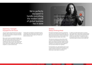 We’re perfectly
                                                                                     equipped to
                                                                               handle everything
                                                                               the modern world
                                                                               of global business
                                                                                      has in store

Experience. Foresight.                                                                                                                 Atradius.
Equipped for the future                                                                                                                Always thinking ahead
Just as your customers need reassurance that your company is        Through prudent risk management, well diversified reinsurance,     We understand that preparation and research are fundamental to       So, whether you’re seeking informed opinion on commercial
established, stable and capable, you need to feel comfortable       a strong balance sheet and ample capital, Atradius can offer you   your business success, because the key to profitable trade is your   trends in global markets, in-depth analysis of changing worldwide
when choosing business partners to complement and enhance           absolute confidence that we will support you throughout your       ability to access accurate economic information and predictions of   trading patterns, concise overviews of the political and economic
your company’s potential.                                           business and economic cycles.                                      future trends. And we know that you need to be aware of critical     situation in your target markets, or the opportunity to share
                                                                                                                                       changes to the markets you currently, or plan to trade in.           your experiences with your peers, our varied and comprehensive
With our years of experience and wealth of knowledge, we’re                                                                                                                                                 communication program can provide you with real added value.
ready to help to steer you safely through the modern business                                                                          That’s why we aim to keep you up-to-date and fully informed
world. When exploring foreign business opportunities or                                                                                on economic or political developments that could have a direct
investigating new markets, you need to feel confident that you                                                                         impact on your company. We continually investigate and monitor
have the necessary support networks in place; whether that’s                                                                           global markets for potential opportunities, problems and trading
through credit insurance, worldwide debt collection, assured risk                                                                      complications, and can supply you with market intelligence to
management, or our other customized services.                                                                                          ensure your business transactions aren’t jeopardized.

                                                                                                                                       By choosing Atradius as your credit management partner, you will
                                                                                                                                       not only be assured of our highest level of commitment to service
                                                                                                                                       excellence, but will also enjoy access to our well-researched
                                                                                                                                       business reports, studies, webinars, and conferences.
 