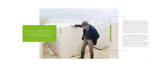 23
Natuursteen is een product van de natuur. Geen
serieproduct, maar een uniek product. Eigenlijk is
natuursteen voor ons geen product. We vinden het
veeleer een passie. Een onuitputtelijke bron van
inspiratie ook. Daarvoor reizen we de wereld rond.
Op zoek naar de meest duurzame, exclusieve en
karaktervolle natuursteen. Het maakt onze natuur-
steen zo uniek: we kennen de oorsprong en de
kwaliteiten van elke steen tot in het kleinste detail.
Al onze medewerkers delen dezelfde passie.
In de zoektocht naar natuursteen van topkwaliteit
en naar innovatie, maar ook bij de bewerking, het
transport en de opvolging. Ze vormen het human
capital waar we trots op zijn. Een team van
specialisten in hun vak dat op basis van decennia
kennis en knowhow doelgericht op zoek gaat naar
oplossingen. In direct contact met onze klanten.
Zoals je van een familiebedrijf mag verwachten.
NATUURSTEEN,
ONZE PASSIE
 