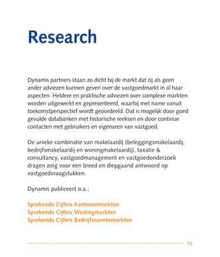 Research

Dynamis partners staan zo dicht bij de markt dat zij als geen
ander adviezen kunnen geven over de vastgoedmarkt in al haar
aspecten. Heldere en praktische adviezen over complexe markten
worden uitgewerkt en gepresenteerd, waarbij met name vanuit
toekomstperspectief wordt geoordeeld. Dat is mogelijk door goed
gevulde databanken met historische reeksen en door continue
contacten met gebruikers en eigenaren van vastgoed.

De unieke combinatie van makelaardij (beleggingsmakelaardij,
bedrijfsmakelaardij en woningmakelaardij), taxatie &
consultancy, vastgoedmanagement en vastgoedonderzoek
dragen zorg voor een breed en diepgaand antwoord op
vastgoedvraagstukken.

Dynamis publiceert o.a.:

Sprekende Cijfers Kantorenmarkten
Sprekende Cijfers Woningmarkten
Sprekende Cijfers Bedrijfsruimtemarkten



                                                               10
 