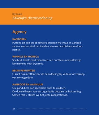 Dynamis
Zakelijke dienstverlening


Agency
KANTOReN
Puttend uit een groot netwerk brengen wij vraag en aanbod
samen, met als doel het invullen van uw beschikbare kantoor-
ruimte.

WINKeLS eN HOReCA
Snelheid, lokale marktkennis en een nuchtere mentaliteit zijn
kenmerkend voor Dynamis.

BeDRIjfSRUIMTeN
U kunt ons inzetten voor de bemiddeling bij verhuur of verkoop
van uw eigendom.

AANKOOP eN AANHUUR
Uw pand dient aan specifieke eisen te voldoen.
De doelstellingen van uw organisatie bepalen de huisvesting.
Samen met u stellen wij het juiste zoekprofiel op.




17
 