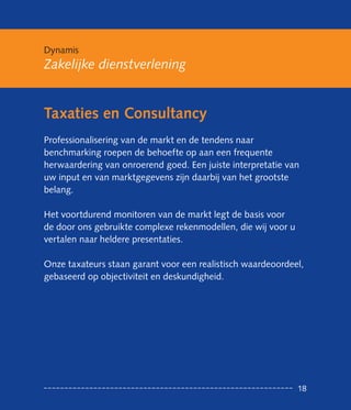 Dynamis
Zakelijke dienstverlening


Taxaties en Consultancy
Professionalisering van de markt en de tendens naar
benchmarking roepen de behoefte op aan een frequente
her waardering van onroerend goed. Een juiste interpretatie van
uw input en van marktgegevens zijn daarbij van het grootste
belang.

Het voortdurend monitoren van de markt legt de basis voor
de door ons gebruikte complexe rekenmodellen, die wij voor u
vertalen naar heldere presentaties.

Onze taxateurs staan garant voor een realistisch waardeoordeel,
gebaseerd op objectiviteit en deskundigheid.




                                                               18
 