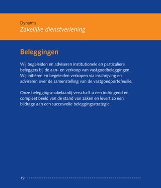 Dynamis
Zakelijke dienstverlening


Beleggingen
Wij begeleiden en adviseren institutionele en particuliere
beleggers bij de aan- en verkoop van vastgoedbeleggingen.
Wij initiëren en begeleiden verkopen via inschrijving en
adviseren over de samenstelling van de vastgoedportefeuille.

Onze beleggingsmakelaardij verschaft u een indringend en
compleet beeld van de stand van zaken en levert zo een
bijdrage aan een succesvolle beleggingsstrategie.




19
 
