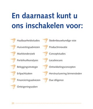 en daarnaast kunt u
ons inschakelen voor:
     Haalbaarheidsstudies    Stedenbouwkundige visie

     Huisvestingsadviezen    Productinnovatie

     Marktonderzoek          Conceptstudies

     Portefeuilleanalyses    Locatiescans

     Beleggingsstrategie     Ontwikkelingsconcepten

     Erfpachtzaken           Herstructurering binnensteden

     Financieringsadviezen   Due diligence

     Onteigeningszaken




23
 