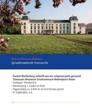 Boek & Offermans Makelaars
Spraakmakende transactie



- Kasteel Blankenberg verkocht aan een religieuze partij genaamd
  Diocesaan Missionair Grootseminarie Redemptoris Mater
- Verkoper: Windro B.V.
- Blankenberg 1, Cadier en Keer
- Oppervlakte ca. 2.934 m² en 6,5 hectare grond
- € 3.000.000,- k.k.



35
 