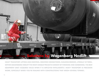 Solutions by Wagenborg Nedlift
 Heavy transport. Lifting and hoisting. Creating connections. Building bridges, Literally at times.
 Within Wagenborg Nedlift the most unique projects consist of thinking and combining. The best
 equipment only acquires value when it is deployed intelligently. Heavy transport is precision
 work, especially when you’re dealing with constructions that weigh several tonnes.

14
 