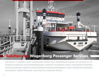 Solutions by Wagenborg Passenger Services
 For nearly a hundred years, Wagenborg ferries have transported millions of visitors to the
 islands of Ameland and Schiermonnikoog. Amongst the general public, Wagenborg Passenger
     Services is certainly one of the best known divisions of Wagenborg. It has a history of wonderful
 encounters, stormy passages, and above all dedicated people.

18
 