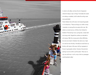 In order to sail safely, we have all sorts of equipment

     onboard to keep an eye on things. Fortunately the mussels

     are making a comeback, which makes the sailing routes

     more predictable.’

     Tiemen Boelens lives with nature, but transporting people

     is in his blood too. ‘These two things can conflict at times.

     I remember an evening that was pretty wild at sea. We

     sailed our normal service, a full ferry from Holwerd to

     Ameland. That evening it was a spring tide, so high water

     and strong winds. Despite the conditions we decided to

     sail anyway. Well, the crossing went without difficulties,

     but once we arrived in Ameland, the water was so high

     we could not moor the ferry. Normally we would shore up

     the ferry with ropes on the quay, and lay a gangway to

     the pier to get people onshore. However, that particular

     evening it was too wild to use that option. There was no

     way we could moor in such a way so that our passengers

     could disembark safely.’




20
 