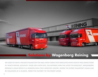 Solutions by Wagenborg Reining
 We used to have a massive board on the wall with cards that indicated which route was being done
     by which driver, Roughly. these days With GPS, the Internet and the latest technology, Wagenborg
     Reining’s head office is a modern high-tech logistics centre, where the entire transport chain can
     be followed at a glance. From the factory to the front door.
22
 