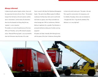 Always informed

 In determining the optimum logistics solution, Susan and        Susan is proud to talk about the Warehouse Management          its clients one central contact point. ‘The spider in the web.

 her project team first look at the two ‘flows’. ‘The standard   System. ‘We used to have different systems for different       That is good for communication, for transparency, and

 transport from the factory to the end customer could be         warehouses. But these days clients want to see the total       for reliability. Nowadays, failure costs are extremely low

 seen as ‘downstream’, but the reverse, the information          stock levels at a glance, even if they are divided over        – throughout the chain. A sign that the reliability of the

 about how the shipments are doing along the way,                several storage sites. With our revolutionary ‘Multi-site      deliveries is on a very high level.’

 ‘upstream’, is just as important.                               Multi-user’ application this is possible. The information is

 This enables us to monitor the performance of the chain.        processed real-time by making use of wireless scanning

 With our ICT facilities, such as GPS onboard computers          equipment.’

 and an ‘Advanced Planning System’, we can provide the           All systems are linked, internally within Reining but also

 client with information about the status of his order.’         with the systems of the client. Furthermore, Reining offers




24
 