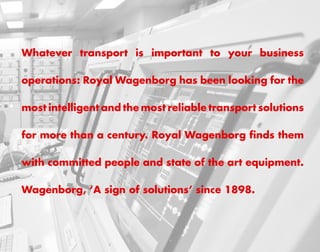 Whatever transport is important to your business

operations: Royal Wagenborg has been looking for the

most intelligent and the most reliable transport solutions

for more than a century. Royal Wagenborg finds them

with committed people and state of the art equipment.

Wagenborg, ‘A sign of solutions’ since 1898.
 
