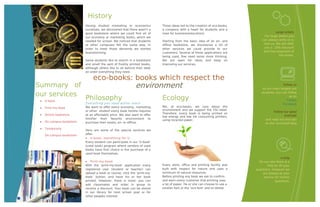 History
                           Having studied marketing or economics           Those ideas led to the creation of eco-books,
                           ourselves, we discovered that there wasn’t a    a company with a heart for students and a
                           good bookstore where we could find all of       nose for business(education).                                 Large orders
                           our economy or marketing books, which we                                                              For large orders you
                           needed for school. We noticed that students     Starting from the basic idea of an on- and          can always write or e-
                           at other campuses felt the same way. In         offline bookstore, we discovered a lot of            mail us. We will offer
                           order to meet those demands we started          other services we could provide to our               you a 10%-discount
                           brainstorming.                                  customers. Several of these applications are         and free shipment of
                                                                           being used, few need some more thinking.                        the books.
                           Some students like to search in a bookstore     We are open for ideas and keep on
                           and smell the sent of freshly printed books,    improving our services.
                           although others like to sit behind their desk
                           an order everything they need.

                                eco-books: books which respect the
Summary of                                                   environment                                                                     Follow us
                                                                                                                               As our main targets are

our services                                                                                                                  students, you can follow

    U-book
                           Philosophy                                      Ecology                                                               us on
                                                                                                                                               Twitter
                           Everything you need within reach                                                                                  Facebook
    Print-my-book         We want to offer every economy, marketing       We, at eco-books, we care about the
                           or other student every book he/she requires     environment and we support the FSC-label.
                                                                                                                                       Follow our good
                                                                           Therefore, every book is being printed on
    Online bookstore      at an affordable price. We also want to offer                                                                      example
                                                                           low energy and low ink consuming printers,
                           him/her their favorite environment to           using recycled paper.                                 and read our eco-tips
    On-campus-bookstore   purchase their books, on- or offline.                                                                 on the ‘eco-book’blog
    Temporarly
                           Here are some of the special services we
     On-campus-bookstore   offer:
                            U-book, something for U
                           Every student can participate in our ‘U-book’
                           (used book) program where vendors of used
                           books have first choice in the purchase of a
                           used book themselves.
                                                                                                                                            e-help
                            Print-my-book                                                                                   On our site there is a
                           With the ‘print-my-book’ application every      Every store, office and printing facility was          FAQ for all your
                           registered user (student or teacher) can        built with respect for nature and uses a        questions. However we
                           upload a book or course, click the ‘print-my-   minimum of natural resources.                       are always at your
                           book’ button, and have his or her book          Before printing any book we ask to confirm          service for further
                           printed. However, there is more: you can        and warn every customer that printing uses                   questions.
                           add classmates and order in group to            a lot of paper. He or she can choose to use a
                           receive a discount. Your book can be stored     smaller font or the ‘eco-font’ and to delete
                           in our library for next school year or for      blank pages.
                           other peoples interest.
 