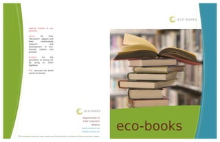 eco-books

           Special thanks to our
           partners :

           Xerox,     for    their
           ‘Recycled+’ papers and
           their      continuously
           research           and
           development of eco-
           friendly  copiers  and
           printers.

           Ecofont,      for     the
           possibility of saving ink
           by using an other
           typeface.

           FSC, because the world
           needs its forests.




                                                                      eco-books

                                                                    Begijnendreef 25




                                                                                          eco-books
                                                                    2300 TURNHOUT
                                                                              Belgium
                                                                   www.ecobooks.be
                                                                   info@ecobooks.be

This corporate brochure was made using Ecofont and is printed on Xerox recycled+ paper.
 