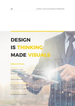 DESIGN
IS THINKING
MADE VISUALS
Editorial Team
Adis remque, nis alibust
Emoluptatis de maxime
Est, sum adi poresedis arum
Faccus dis nullaut ius
Cumet mnserio oditian
Danisit re voluut autem
Arios et qui bea eos ima nulleniet
Adis remque dis stiasit, nis alibust
Emoluptatis de maxime
Est, sum intores totatur adi arum
Faccus eatisi dis ius
Cumet doluptas abores oditian
02 LEARN & SOLVE BUSINESS PROBLEMS
 