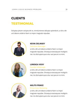 CLIENTS
TESTIMONIAL
KEVIN ZIELINSKY
Zielnstore Mannager
ut dit a dit unt labore anderio Nam ra impor
magnate repudae. Onsequa eseceaquae modignis
nat. As distruptat quos etur aut parum re mint.
Soluptas pitiam volupta dit re, nimolumenes dolupta spiendunt, ut dit a dit
unt labore anderio Nam ra impor magnate repudae.
LORENZA VICKY
Founder Hillsbrough
ut dit a dit unt labore anderio Nam ra impor
magnate repudae. Onsequa eseceaquae modignis
nat. As distruptat quos etur aut parum re mint.
NOLITO PRINCE
Prince Corp. Marketing
ut dit a dit unt labore anderio Nam ra impor
magnate repudae. Onsequa eseceaquae modignis
nat. As distruptat quos etur aut parum re mint.
21LEARN & SOLVE BUSINESS PROBLEMS
 