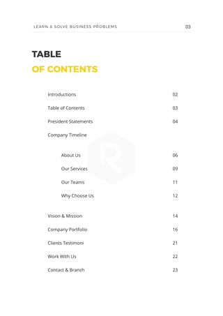 TABLE
OF CONTENTS
Introductions
Table of Contents
President Statements
Company Timeline
	 About Us
	 Our Services
	 Our Teams
	 Why Choose Us
Vision & Mission
Company Portfolio
Clients Testimoni
Work With Us
Contact & Branch
02
03
04
06
09
11
12
14
16
21
22
23
03LEARN & SOLVE BUSINESS PROBLEMS
 
