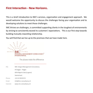 First Interaction - New Horizons.

This is a brief introduction to IMC’s services, organisation and engagement approach. We
would welcome the opportunity to discuss the challenges facing your organisation and to
developing solutions to meet those challenges.
IMC thrives on challenges, is committed supporting clients in the toughest of environments
by striving to consistently exceed its customers’ expectations. This is our first step towards
building mutually rewarding relationship.
You will find that we live up to the promises that we have made here.




HQ:         IMC Integral Management Consultancy
            Al Gaggio - Poggio
            6954 Bigorio-Sala (Lugano)
            Switzerland
Phone:      +41 91 930 09 25
Email:      info@imc-consultancy.ch
Internet:   www.imc-consultancy.ch
 