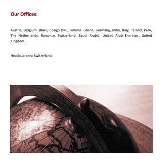 Our Offices:

Austria, Belgium, Brazil, Congo DRC, Finland, Ghana, Germany, India, Italy, Ireland, Peru,
The Netherlands, Romania, Switzerland, Saudi Arabia, United Arab Emirates, United
Kingdom .


Headquarters: Switzerland.
 