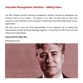 Executive Management Solutions - Adding Value.

The IMC network provides executive management solutions focused on developing real
financial returns to our clients. The pluses in our logo are more than an icon; they
represent a clear definition of our principles in delivering measurable added value to your
organisation.
We invite you to enjoy this brief representation of our approach and to explore the
opportunities brought by facing challenges together. To see how the IMC Pluses will add
value to your organisation.

Nelson M Peña, MBA, MSc,
Managing Director
 