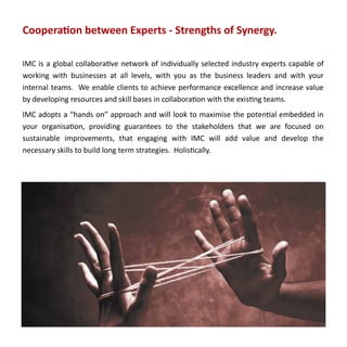 Cooperation between Experts - Strengths of Synergy.

IMC is a global collaborative network of individually selected industry experts capable of
working with businesses at all levels, with you as the business leaders and with your
internal teams. We enable clients to achieve performance excellence and increase value
by developing resources and skill bases in collaboration with the existing teams.
IMC adopts a “hands on” approach and will look to maximise the potential embedded in
your organisation, providing guarantees to the stakeholders that we are focused on
sustainable improvements, that engaging with IMC will add value and develop the
necessary skills to build long term strategies. Holistically.
 