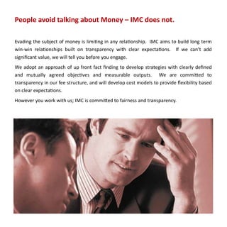 People avoid talking about Money – IMC does not.

Evading the subject of money is limiting in any relationship. IMC aims to build long term
win-win relationships built on transparency with clear expectations. If we can’t add
significant value, we will tell you before you engage.
We adopt an approach of up front fact finding to develop strategies with clearly defined
and mutually agreed objectives and measurable outputs. We are committed to
transparency in our fee structure, and will develop cost models to provide flexibility based
on clear expectations.
However you work with us; IMC is committed to fairness and transparency.
 