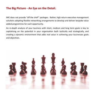 The Big Picture - An Eye on the Detail.

IMC does not provide “off the shelf” packages. Rather, high return executive management
solutions adopting flexible networking arrangements to develop and deliver bespoke value
added programmes for each opportunity.
An in-depth analysis of your business with short, medium and long term goals is key to
capitalising on the potential in your organisation both tactically and strategically, and
creating a dynamic environment that adds real value in achieving your businesses goals
and objectives.
 